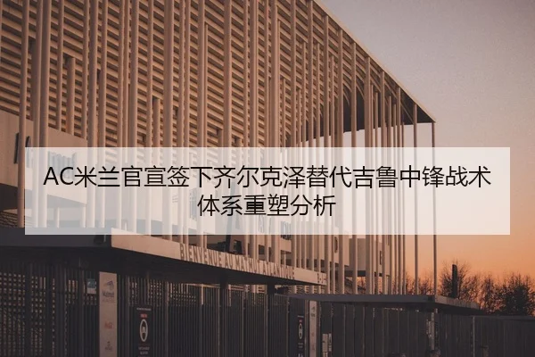 AC米兰官宣签下齐尔克泽替代吉鲁中锋战术体系重塑分析