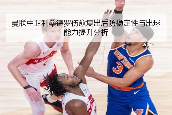 曼联中卫利桑德罗伤愈复出后防稳定性与出球能力提升分析
