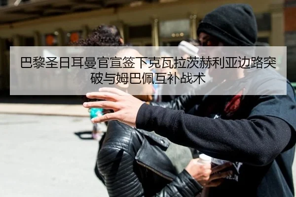 巴黎圣日耳曼官宣签下克瓦拉茨赫利亚边路突破与姆巴佩互补战术